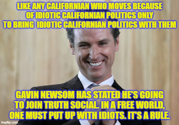 Newsom joins Truth Social | LIKE ANY CALIFORNIAN WHO MOVES BECAUSE OF IDIOTIC CALIFORNIAN POLITICS ONLY TO BRING  IDIOTIC CALIFORNIAN POLITICS WITH THEM; GAVIN NEWSOM HAS STATED HE'S GOING TO JOIN TRUTH SOCIAL. IN A FREE WORLD, ONE MUST PUT UP WITH IDIOTS. IT'S A RULE. | image tagged in scheming gavin newsom | made w/ Imgflip meme maker