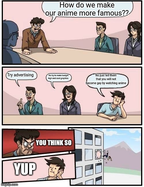 Really this happen | How do we make our anime more famous?? Try advertising; No just tell them that you will not become gay by watching anime; No try to make budget high and cool graphics; YOU THINK SO; YUP | image tagged in memes,boardroom meeting suggestion,anime | made w/ Imgflip meme maker
