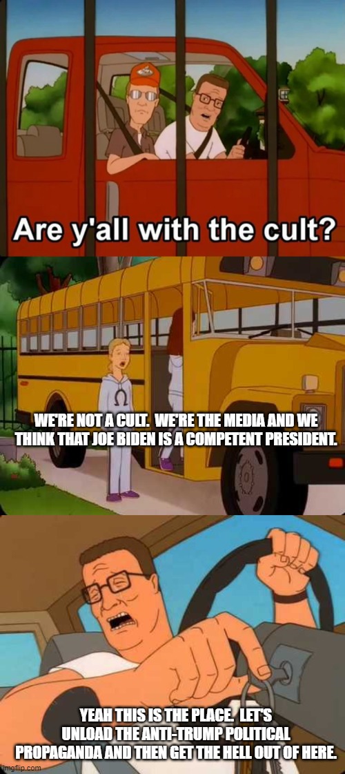 Dear leftists, this is YOUR media as members of a cult. | WE'RE NOT A CULT.  WE'RE THE MEDIA AND WE THINK THAT JOE BIDEN IS A COMPETENT PRESIDENT. YEAH THIS IS THE PLACE.  LET'S UNLOAD THE ANTI-TRUMP POLITICAL PROPAGANDA AND THEN GET THE HELL OUT OF HERE. | image tagged in hank hill | made w/ Imgflip meme maker