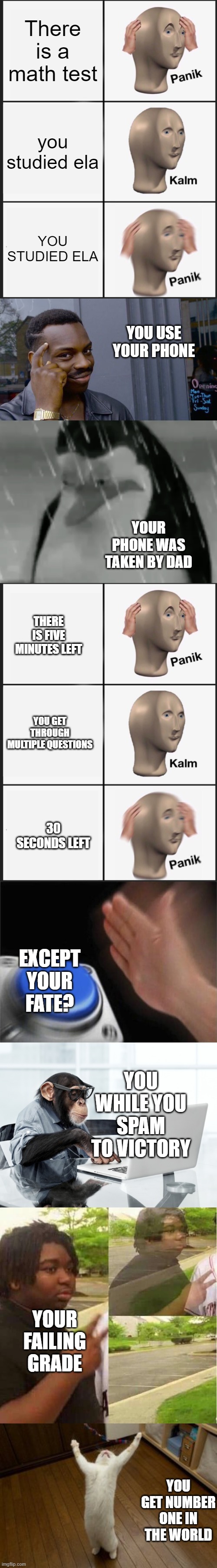 TEST | There is a math test; you studied ela; YOU STUDIED ELA; YOU USE YOUR PHONE; YOUR PHONE WAS TAKEN BY DAD; THERE IS FIVE MINUTES LEFT; YOU GET THROUGH MULTIPLE QUESTIONS; 30 SECONDS LEFT; EXCEPT YOUR FATE? YOU WHILE YOU SPAM TO VICTORY; YOUR FAILING GRADE; YOU GET NUMBER ONE IN THE WORLD | image tagged in memes,panik kalm panik,roll safe think about it,sadge,blank nut button,click monkey | made w/ Imgflip meme maker