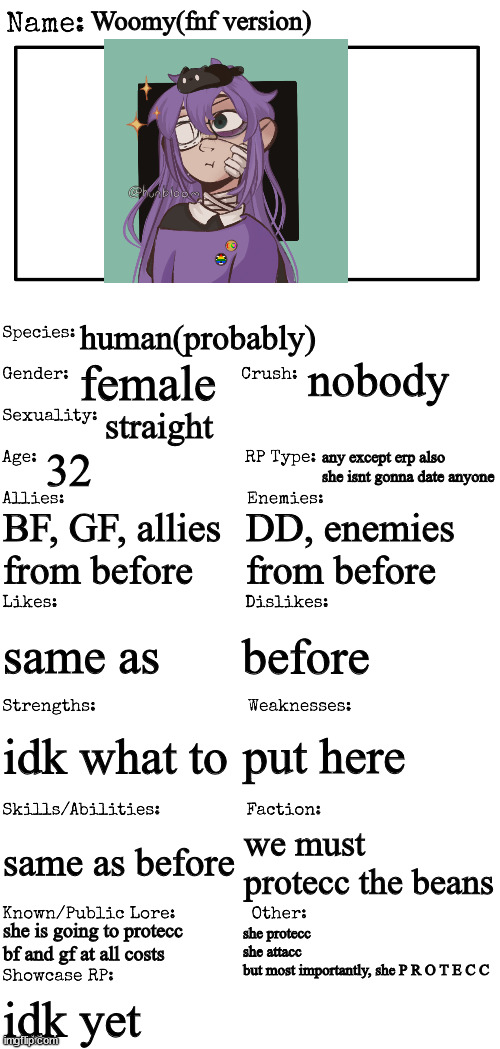 New OC showcase for RP stream | Woomy(fnf version); human(probably); nobody; female; straight; 32; any except erp also she isnt gonna date anyone; BF, GF, allies from before; DD, enemies from before; before; same as; put here; idk what to; same as before; we must protecc the beans; she is going to protecc bf and gf at all costs; she protecc
she attacc
but most importantly, she P R O T E C C; idk yet | image tagged in new oc showcase for rp stream | made w/ Imgflip meme maker