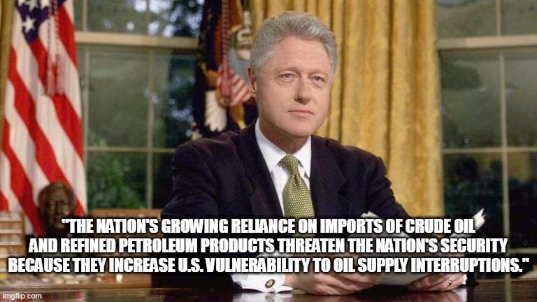 Bill Clinton Reliance on Foreign Oil | "THE NATION'S GROWING RELIANCE ON IMPORTS OF CRUDE OIL AND REFINED PETROLEUM PRODUCTS THREATEN THE NATION'S SECURITY BECAUSE THEY INCREASE U.S. VULNERABILITY TO OIL SUPPLY INTERRUPTIONS." | image tagged in bill clinton,opec,foreign oil,oil imports,national security,energy independence | made w/ Imgflip meme maker