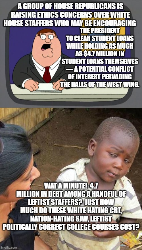 Also WHY do these courses cost so much money? | THE PRESIDENT TO CLEAR STUDENT LOANS WHILE HOLDING AS MUCH AS $4.7 MILLION IN STUDENT LOANS THEMSELVES — A POTENTIAL CONFLICT OF INTEREST PERVADING THE HALLS OF THE WEST WING. A GROUP OF HOUSE REPUBLICANS IS RAISING ETHICS CONCERNS OVER WHITE HOUSE STAFFERS WHO MAY BE ENCOURAGING; WAT A MINUTE!  4.7 MILLION IN DEBT AMONG A HANDFUL OF LEFTIST STAFFERS?  JUST HOW MUCH DO THESE WHITE HATING CRT, NATION-HATING SJW, LEFTIST POLITICALLY CORRECT COLLEGE COURSES COST? | image tagged in peter griffin news | made w/ Imgflip meme maker