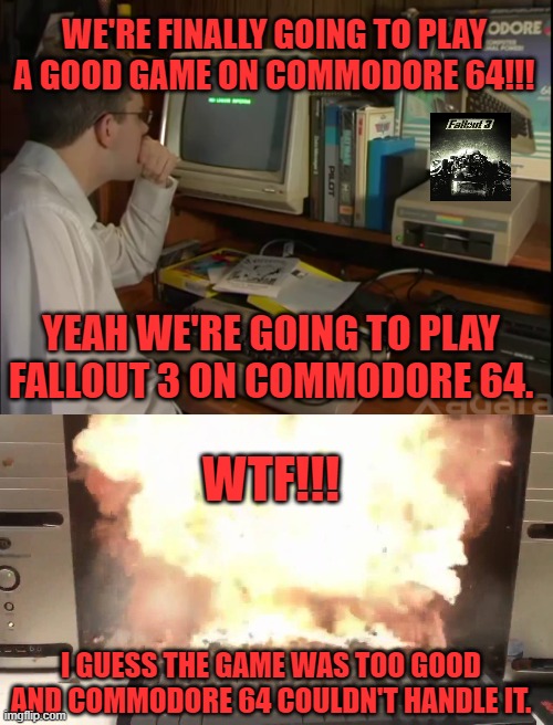 WE'RE FINALLY GOING TO PLAY A GOOD GAME ON COMMODORE 64!!! YEAH WE'RE GOING TO PLAY FALLOUT 3 ON COMMODORE 64. WTF!!! I GUESS THE GAME WAS TOO GOOD AND COMMODORE 64 COULDN'T HANDLE IT. | image tagged in avgn,fallout 3,explosion,can't touch this | made w/ Imgflip meme maker