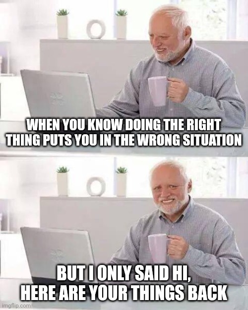 Ex | WHEN YOU KNOW DOING THE RIGHT THING PUTS YOU IN THE WRONG SITUATION; BUT I ONLY SAID HI, HERE ARE YOUR THINGS BACK | image tagged in memes,hide the pain harold | made w/ Imgflip meme maker