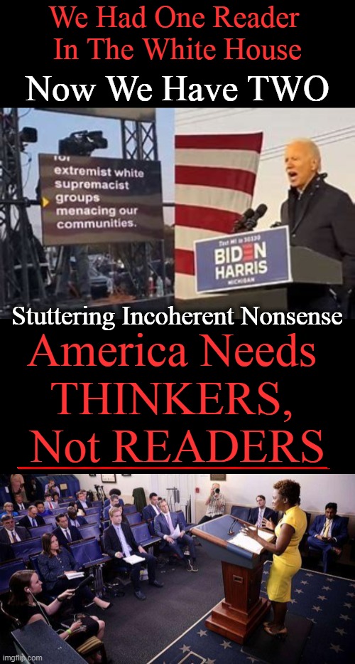 Bring Back Standards of Excellence | We Had One Reader 
In The White House; Now We Have TWO; Stuttering Incoherent Nonsense; America Needs 
THINKERS, 
Not READERS | image tagged in politics,joe biden,press secretary,readers,not thinkers,standards of excellence | made w/ Imgflip meme maker