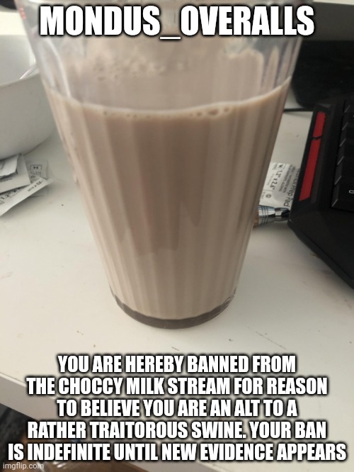 Choccy milk | MONDUS_OVERALLS; YOU ARE HEREBY BANNED FROM THE CHOCCY MILK STREAM FOR REASON TO BELIEVE YOU ARE AN ALT TO A RATHER TRAITOROUS SWINE. YOUR BAN IS INDEFINITE UNTIL NEW EVIDENCE APPEARS | image tagged in choccy milk | made w/ Imgflip meme maker
