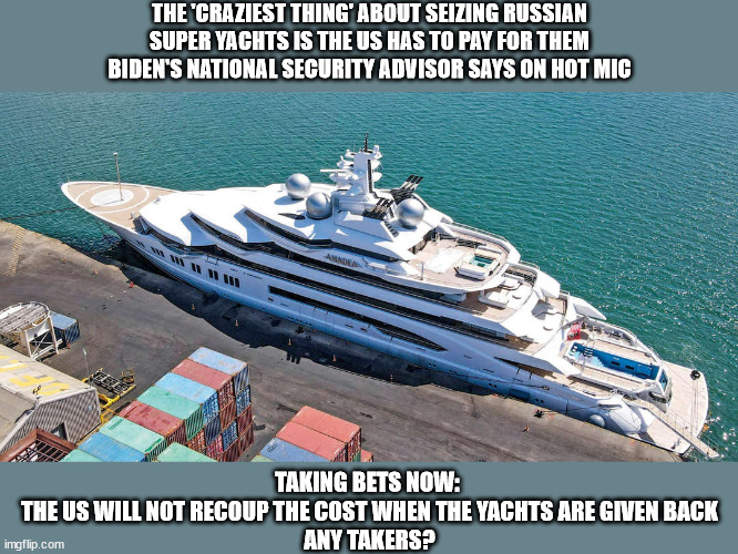 THE 'CRAZIEST THING' ABOUT SEIZING RUSSIAN 
SUPER YACHTS IS THE US HAS TO PAY FOR THEM 
BIDEN'S NATIONAL SECURITY ADVISOR SAYS ON HOT MIC; TAKING BETS NOW: 
THE US WILL NOT RECOUP THE COST WHEN THE YACHTS ARE GIVEN BACK
ANY TAKERS? | image tagged in political idiocy,russia,money | made w/ Imgflip meme maker