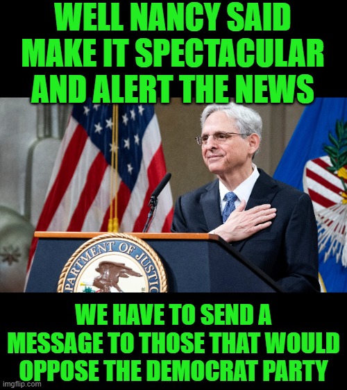 Attorney General Merrick Garland | WELL NANCY SAID MAKE IT SPECTACULAR AND ALERT THE NEWS WE HAVE TO SEND A MESSAGE TO THOSE THAT WOULD OPPOSE THE DEMOCRAT PARTY | image tagged in attorney general merrick garland | made w/ Imgflip meme maker