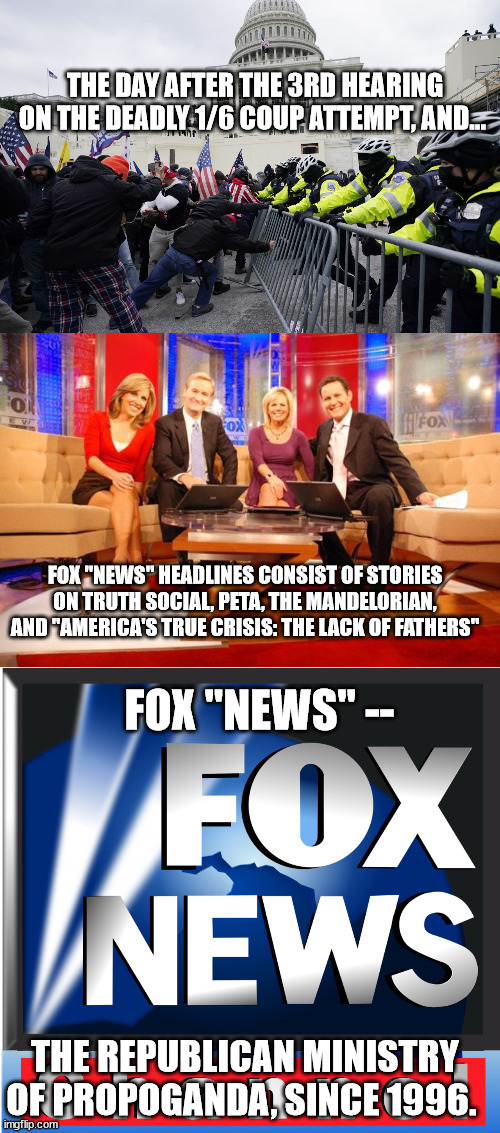 The Fox "News" Coup Cover-up. | THE DAY AFTER THE 3RD HEARING ON THE DEADLY 1/6 COUP ATTEMPT, AND... FOX "NEWS" HEADLINES CONSIST OF STORIES ON TRUTH SOCIAL, PETA, THE MANDELORIAN, AND "AMERICA'S TRUE CRISIS: THE LACK OF FATHERS"; FOX "NEWS" --; THE REPUBLICAN MINISTRY OF PROPOGANDA, SINCE 1996. | image tagged in capitol riot siege insurrection 1/6 trump treason traitors,fox current events entertainment | made w/ Imgflip meme maker