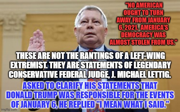 America is America because of the Rule of Law, not the rule of a man. | "NO AMERICAN OUGHT TO TURN AWAY FROM JANUARY 6, 2021.  AMERICA'S DEMOCRACY WAS ALMOST STOLEN FROM US."; THESE ARE NOT THE RANTINGS OF A LEFT-WING EXTREMIST. THEY ARE STATEMENTS OF LEGENDARY CONSERVATIVE FEDERAL JUDGE, J. MICHAEL LETTIG. ASKED TO CLARIFY HIS STATEMENTS THAT DONALD TRUMP WAS RESPONSIBLE FOR THE EVENTS OF JANUARY 6, HE REPLIED "I MEAN WHAT I SAID." | image tagged in politics | made w/ Imgflip meme maker