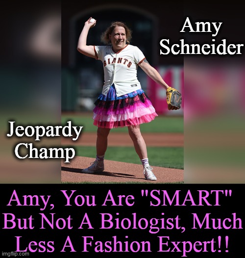 Willie Mays was not available for comment . . . | Amy 
Schneider; Jeopardy
Champ; Amy, You Are "SMART" 
But Not A Biologist, Much
Less A Fashion Expert!! | image tagged in politics,transgender,fashion,biology,jeopardy,smart | made w/ Imgflip meme maker