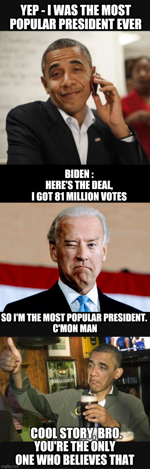Biden's Delusion | YEP - I WAS THE MOST POPULAR PRESIDENT EVER; BIDEN :
HERE'S THE DEAL,
I GOT 81 MILLION VOTES; SO I'M THE MOST POPULAR PRESIDENT. 
C'MON MAN; COOL STORY, BRO. YOU'RE THE ONLY ONE WHO BELIEVES THAT | image tagged in liberals,democrats,leftists,biden,obama,midterms | made w/ Imgflip meme maker