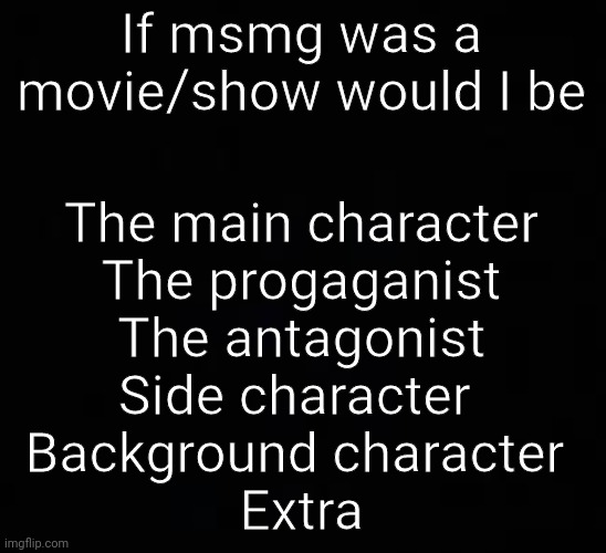 blank dark mode template | If msmg was a movie/show would I be; The main character
The progaganist
The antagonist
Side character 
Background character 
Extra | image tagged in blank dark mode template | made w/ Imgflip meme maker