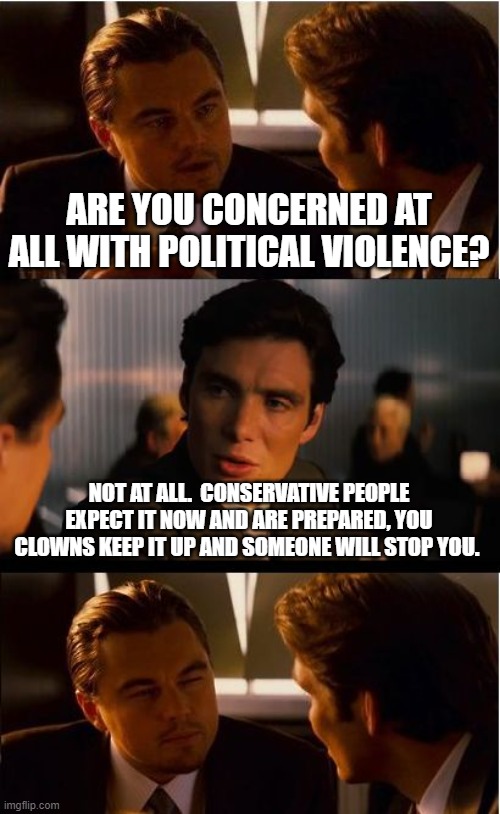 Your agenda is not worth it, just stop | ARE YOU CONCERNED AT ALL WITH POLITICAL VIOLENCE? NOT AT ALL.  CONSERVATIVE PEOPLE EXPECT IT NOW AND ARE PREPARED, YOU CLOWNS KEEP IT UP AND SOMEONE WILL STOP YOU. | image tagged in inception,this we will defend,the intolerant left,we know you,leftist violence,stay in your basements | made w/ Imgflip meme maker