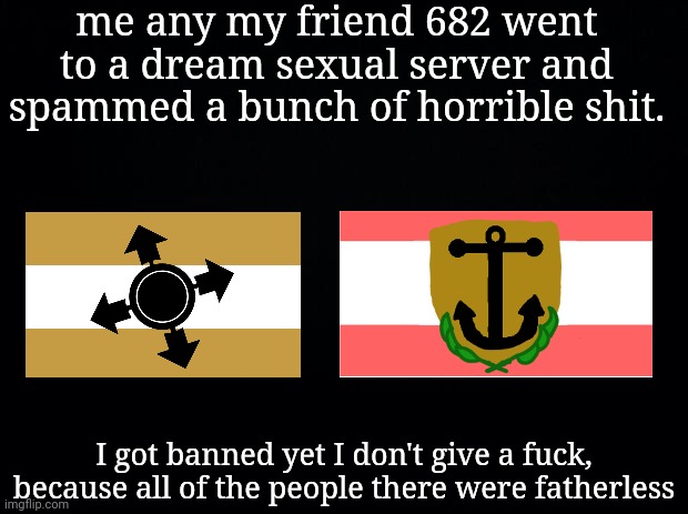 Black background | me any my friend 682 went to a dream sexual server and spammed a bunch of horrible shit. I got banned yet I don't give a fuсk, because all of the people there were fatherless | image tagged in black background | made w/ Imgflip meme maker