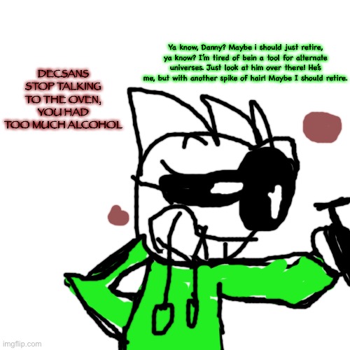 Blank Transparent Square Meme | DECSANS STOP TALKING TO THE OVEN, YOU HAD TOO MUCH ALCOHOL; Ya know, Danny? Maybe i should just retire, ya know? I’m tired of bein a tool for alternate universes. Just look at him over there! He’s me, but with another spike of hair! Maybe I should retire. | image tagged in memes,blank transparent square | made w/ Imgflip meme maker
