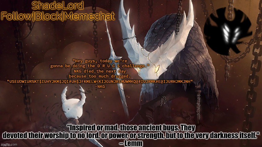 ShadeLord Announcement Template - The Hollow Knight | "Hey guys, today we're gonna be doing the D R U G S challenge."
NKG died the next day because too much drugged.
"USEUDWIUR%KT$IUHYJKM$JQI#UH$JFKMELW<KIJGUNJREMUWMKQ@#IUJRMK#E@IJURHJMKJNH" -NKG | image tagged in shadelord announcement template - the hollow knight | made w/ Imgflip meme maker