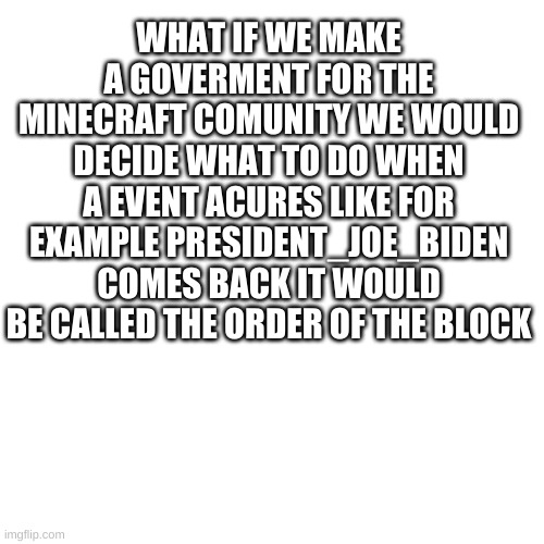 Blank Transparent Square Meme | WHAT IF WE MAKE A GOVERMENT FOR THE MINECRAFT COMUNITY WE WOULD DECIDE WHAT TO DO WHEN A EVENT ACURES LIKE FOR EXAMPLE PRESIDENT_JOE_BIDEN COMES BACK IT WOULD BE CALLED THE ORDER OF THE BLOCK | image tagged in memes,blank transparent square | made w/ Imgflip meme maker