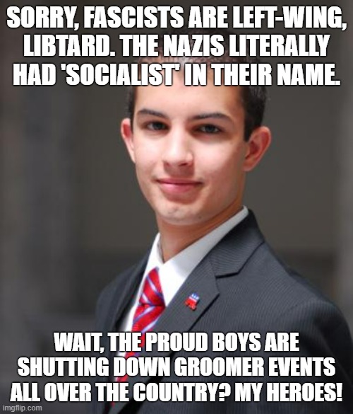 Conservatives are openly applauding fascists | SORRY, FASCISTS ARE LEFT-WING, LIBTARD. THE NAZIS LITERALLY HAD 'SOCIALIST' IN THEIR NAME. WAIT, THE PROUD BOYS ARE SHUTTING DOWN GROOMER EVENTS ALL OVER THE COUNTRY? MY HEROES! | image tagged in college conservative,fascists,fascism,proud boys,conservative logic,pride month | made w/ Imgflip meme maker