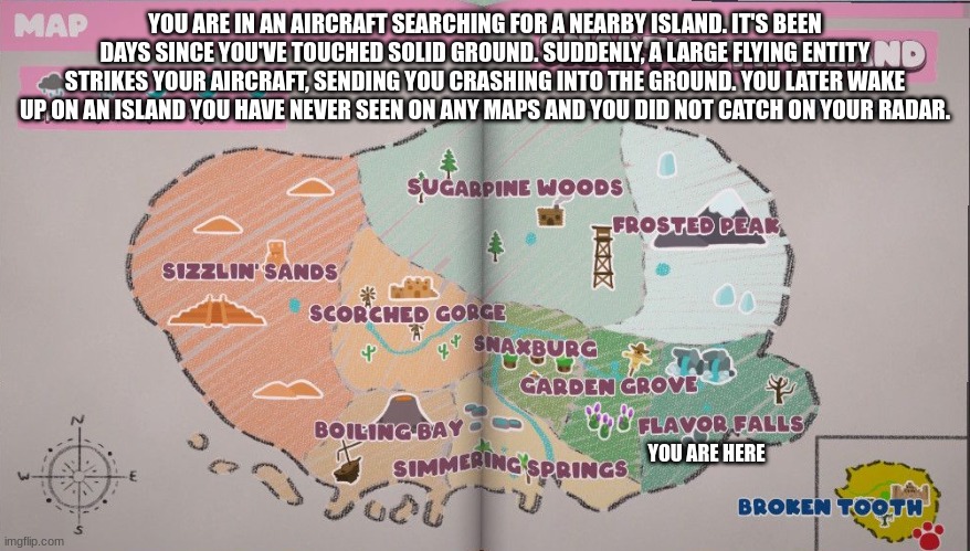 riggity roo ahh bugsnax rp | YOU ARE IN AN AIRCRAFT SEARCHING FOR A NEARBY ISLAND. IT'S BEEN DAYS SINCE YOU'VE TOUCHED SOLID GROUND. SUDDENLY, A LARGE FLYING ENTITY STRIKES YOUR AIRCRAFT, SENDING YOU CRASHING INTO THE GROUND. YOU LATER WAKE UP ON AN ISLAND YOU HAVE NEVER SEEN ON ANY MAPS AND YOU DID NOT CATCH ON YOUR RADAR. YOU ARE HERE | made w/ Imgflip meme maker