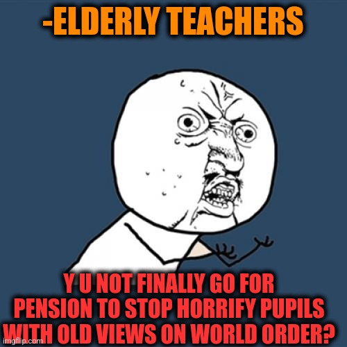 -Please, away. | -ELDERLY TEACHERS; Y U NOT FINALLY GO FOR PENSION TO STOP HORRIFY PUPILS WITH OLD VIEWS ON WORLD ORDER? | image tagged in memes,y u no,old people,suspension,back to school,new world order | made w/ Imgflip meme maker