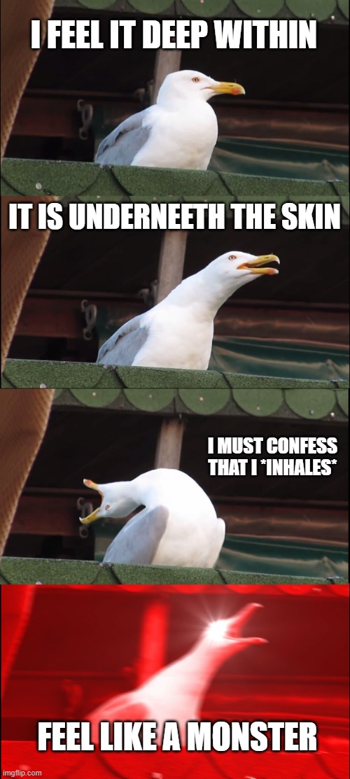 Inhaling Seagull | I FEEL IT DEEP WITHIN; IT IS UNDERNEETH THE SKIN; I MUST CONFESS THAT I *INHALES*; FEEL LIKE A MONSTER | image tagged in memes,inhaling seagull | made w/ Imgflip meme maker