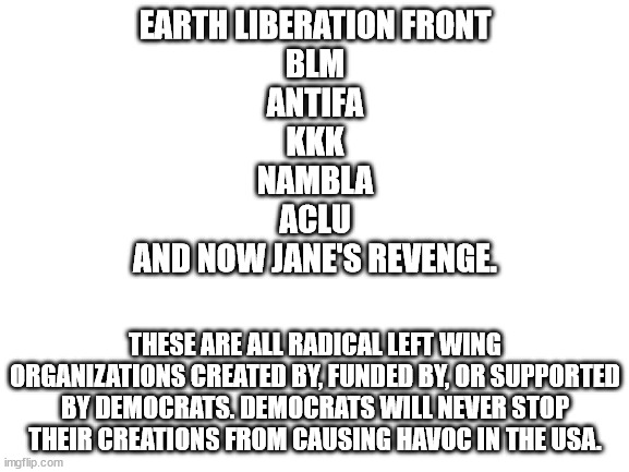 ACLU may not be violent but they have caused enough damage in their own way. | EARTH LIBERATION FRONT
BLM
ANTIFA
KKK
NAMBLA
ACLU
AND NOW JANE'S REVENGE. THESE ARE ALL RADICAL LEFT WING ORGANIZATIONS CREATED BY, FUNDED BY, OR SUPPORTED BY DEMOCRATS. DEMOCRATS WILL NEVER STOP THEIR CREATIONS FROM CAUSING HAVOC IN THE USA. | image tagged in blank white template,radical,democrats,criminals,political meme | made w/ Imgflip meme maker