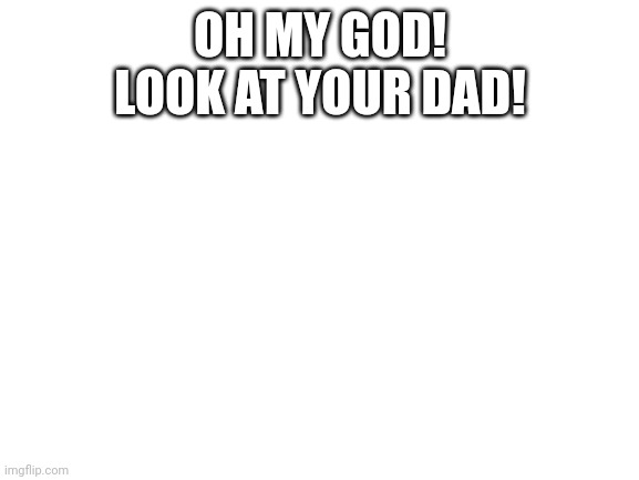 Blank White Template | OH MY GOD!
LOOK AT YOUR DAD! | image tagged in blank white template | made w/ Imgflip meme maker