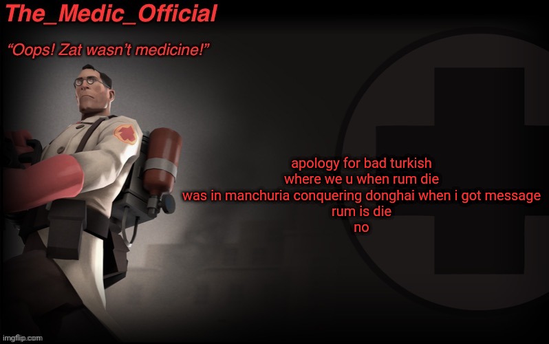 The_medic_official announcement Template by thepyro | apology for bad turkish

where we u when rum die

was in manchuria conquering donghai when i got message

rum is die

no | image tagged in the_medic_official announcement template by thepyro | made w/ Imgflip meme maker