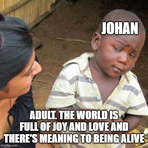 Naoki Urasawa Monster memes | JOHAN; ADULT. THE WORLD IS FULL OF JOY AND LOVE AND THERE'S MEANING TO BEING ALIVE | image tagged in memes,third world skeptical kid | made w/ Imgflip meme maker