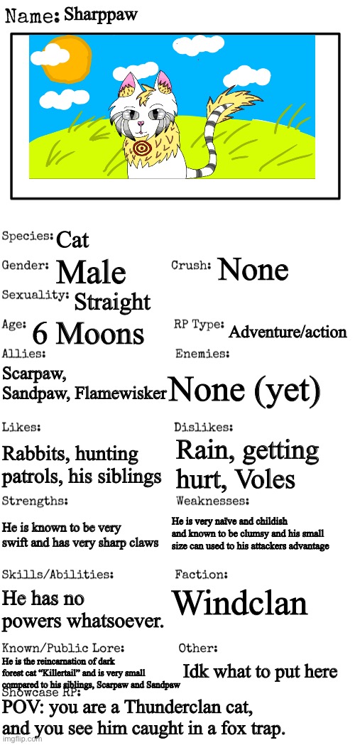 No joke/Bambi oc’s, no ERP or romance, Cat OC’s preferred | Sharppaw; Cat; None; Male; Straight; 6 Moons; Adventure/action; Scarpaw, Sandpaw, Flamewisker; None (yet); Rain, getting hurt, Voles; Rabbits, hunting patrols, his siblings; He is very naïve and childish and known to be clumsy and his small size can used to his attackers advantage; He is known to be very swift and has very sharp claws; Windclan; He has no powers whatsoever. Idk what to put here; He is the reincarnation of dark forest cat “Killertail” and is very small compared to his siblings, Scarpaw and Sandpaw; POV: you are a Thunderclan cat, and you see him caught in a fox trap. | image tagged in new oc showcase for rp stream | made w/ Imgflip meme maker