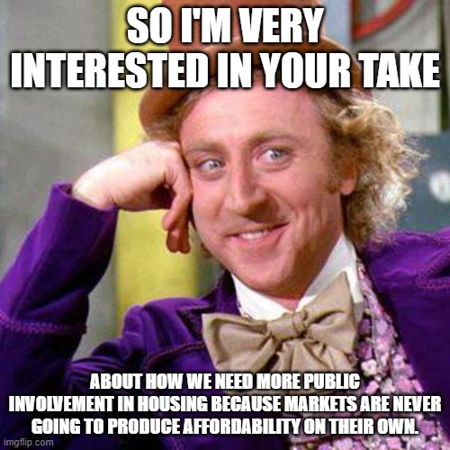Willy Wonka Blank | SO I'M VERY INTERESTED IN YOUR TAKE; ABOUT HOW WE NEED MORE PUBLIC INVOLVEMENT IN HOUSING BECAUSE MARKETS ARE NEVER GOING TO PRODUCE AFFORDABILITY ON THEIR OWN. | image tagged in willy wonka blank | made w/ Imgflip meme maker