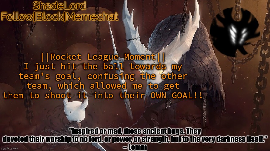 ShadeLord Announcement Template - The Hollow Knight | ||Rocket League Moment||
I just hit the ball towards my team's goal, confusing the other team, which allowed me to get them to shoot it into their OWN GOAL!! | image tagged in shadelord announcement template - the hollow knight | made w/ Imgflip meme maker