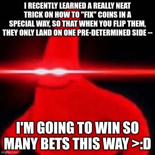 Oh yeah, it's big-brain time!!! >:D | I RECENTLY LEARNED A REALLY NEAT TRICK ON HOW TO "FIX" COINS IN A SPECIAL WAY, SO THAT WHEN YOU FLIP THEM, THEY ONLY LAND ON ONE PRE-DETERMINED SIDE --; I'M GOING TO WIN SO MANY BETS THIS WAY >:D | image tagged in patrick red eye meme,simothefinlandized,coins,magic tricks,life hack,gambling | made w/ Imgflip meme maker