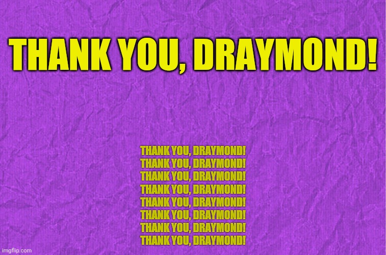 If-You-Know, You-Know... | THANK YOU, DRAYMOND! THANK YOU, DRAYMOND!
THANK YOU, DRAYMOND!
THANK YOU, DRAYMOND!
THANK YOU, DRAYMOND!
THANK YOU, DRAYMOND!
THANK YOU, DRAYMOND!
THANK YOU, DRAYMOND!
THANK YOU, DRAYMOND! | image tagged in generic purple background,warriors,nba,championship | made w/ Imgflip meme maker