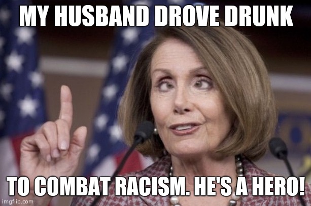 Nancy pelosi | MY HUSBAND DROVE DRUNK TO COMBAT RACISM. HE'S A HERO! | image tagged in nancy pelosi | made w/ Imgflip meme maker