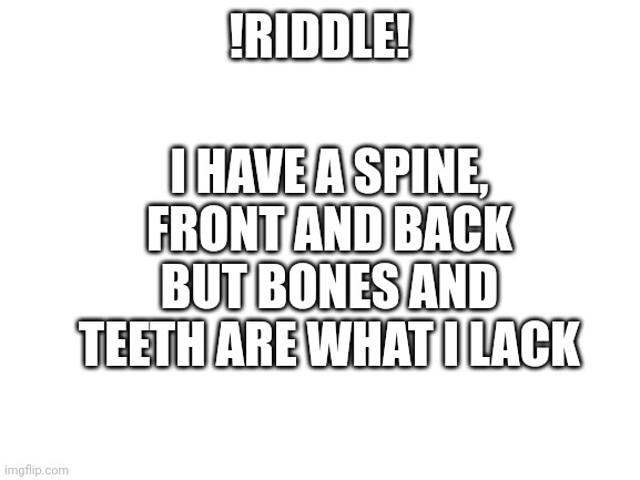 Riddle | I HAVE A SPINE, FRONT AND BACK BUT BONES AND TEETH ARE WHAT I LACK; !RIDDLE! | image tagged in blank white template | made w/ Imgflip meme maker