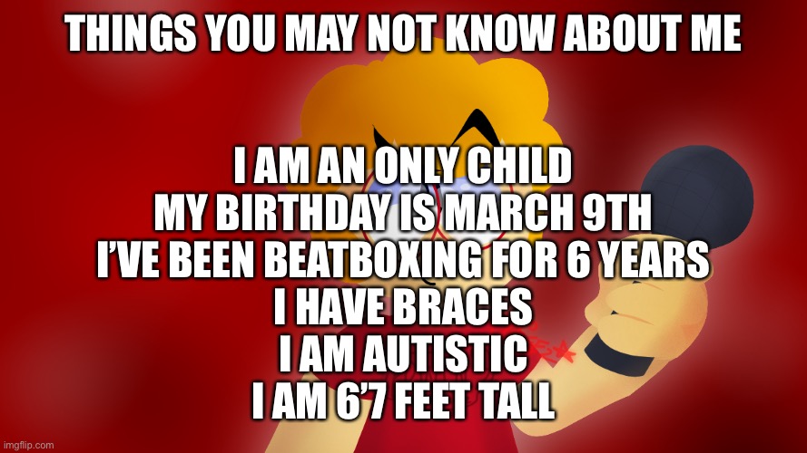 Things you may not know about Edwin | THINGS YOU MAY NOT KNOW ABOUT ME; I AM AN ONLY CHILD
MY BIRTHDAY IS MARCH 9TH
I’VE BEEN BEATBOXING FOR 6 YEARS
I HAVE BRACES
I AM AUTISTIC
I AM 6’7 FEET TALL | made w/ Imgflip meme maker