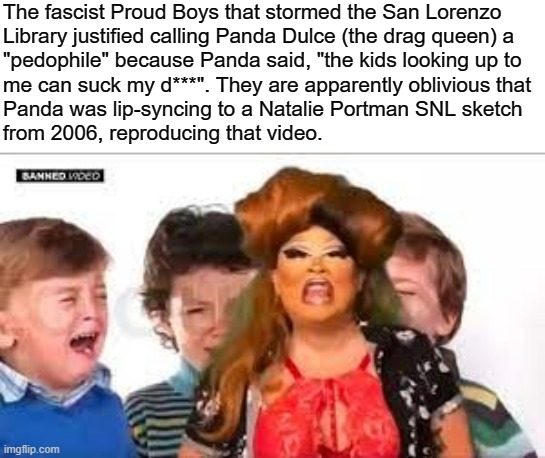 Debunking more queerphobia from the far-right | The fascist Proud Boys that stormed the San Lorenzo
Library justified calling Panda Dulce (the drag queen) a
"pedophile" because Panda said, "the kids looking up to
me can suck my d***". They are apparently oblivious that
Panda was lip-syncing to a Natalie Portman SNL sketch
from 2006, reproducing that video. | image tagged in proud boys,pride month,homophobia,grooming,saturday night live,drag queen | made w/ Imgflip meme maker