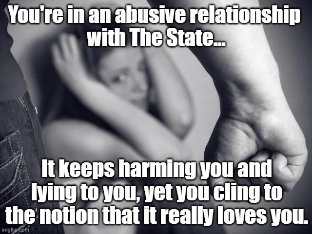 Abusive Relationship | You're in an abusive relationship 
with The State... It keeps harming you and lying to you, yet you cling to the notion that it really loves you. | image tagged in abusive relationship | made w/ Imgflip meme maker