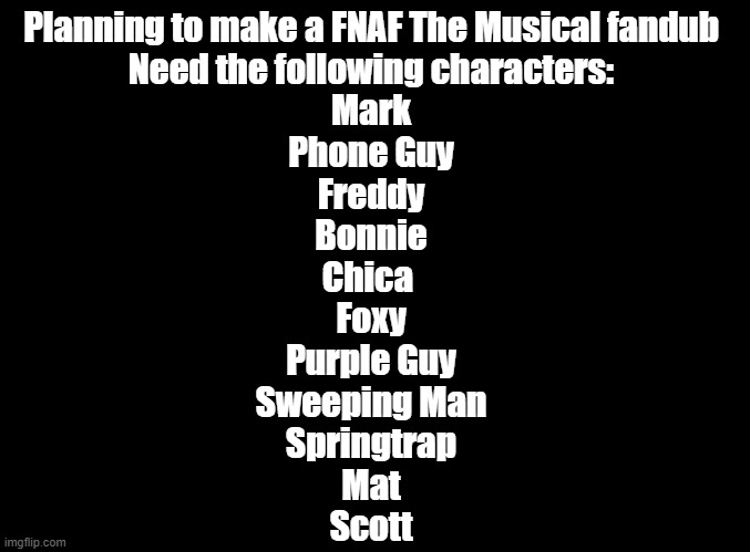 And yes, before you ask, we are doing all 5 nights. | Planning to make a FNAF The Musical fandub
Need the following characters:
Mark
Phone Guy
Freddy
Bonnie
Chica 
Foxy
Purple Guy
Sweeping Man
Springtrap
Mat
Scott | image tagged in blank black,fnaf,random encounters | made w/ Imgflip meme maker