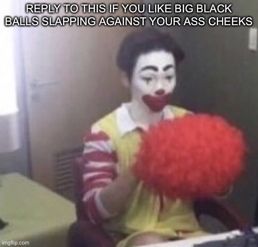 me asf | REPLY TO THIS IF YOU LIKE BIG BLACK BALLS SLAPPING AGAINST YOUR ASS CHEEKS | image tagged in me asf,6k18wv | made w/ Imgflip meme maker