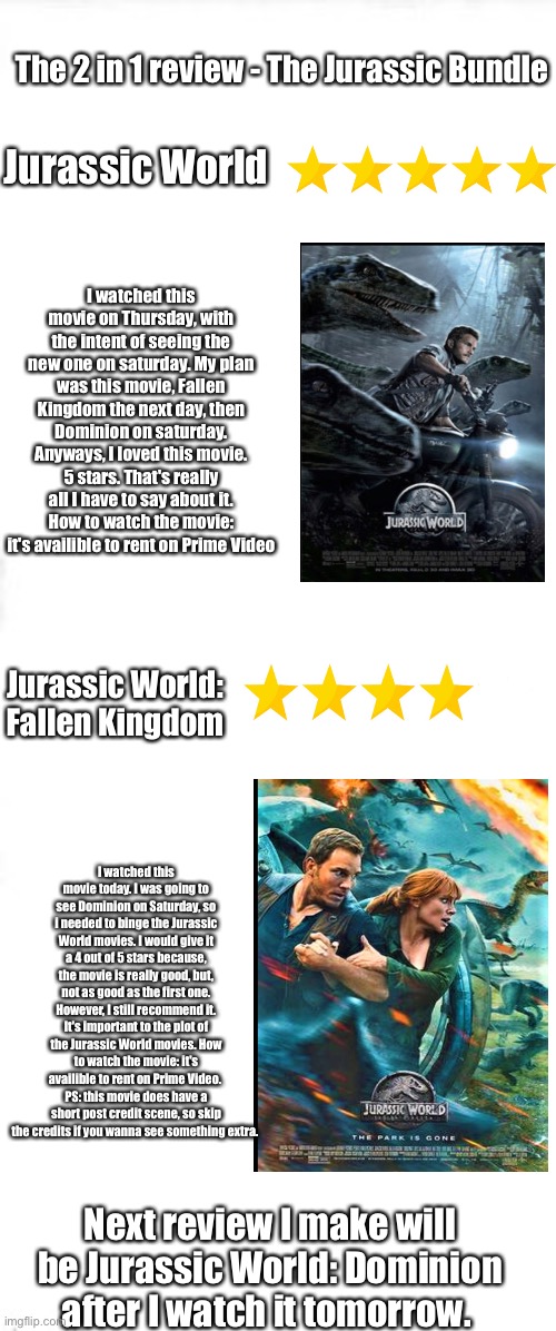 The Jurassic Bundle - Jurassic World (2015) and Jurassic World: Fallen Kingdom (2018) | The 2 in 1 review - The Jurassic Bundle; Jurassic World; I watched this movie on Thursday, with the intent of seeing the new one on saturday. My plan was this movie, Fallen Kingdom the next day, then Dominion on saturday. Anyways, I loved this movie. 5 stars. That's really all I have to say about it. How to watch the movie: it's availible to rent on Prime Video; Jurassic World: Fallen Kingdom; I watched this movie today. I was going to see Dominion on Saturday, so i needed to binge the Jurassic World movies. I would give it a 4 out of 5 stars because, the movie is really good, but, not as good as the first one. However, I still recommend it. It's important to the plot of the Jurassic World movies. How to watch the movie: it's availible to rent on Prime Video. 
PS: this movie does have a short post credit scene, so skip the credits if you wanna see something extra. Next review I make will be Jurassic World: Dominion after I watch it tomorrow. | image tagged in long blank white square | made w/ Imgflip meme maker