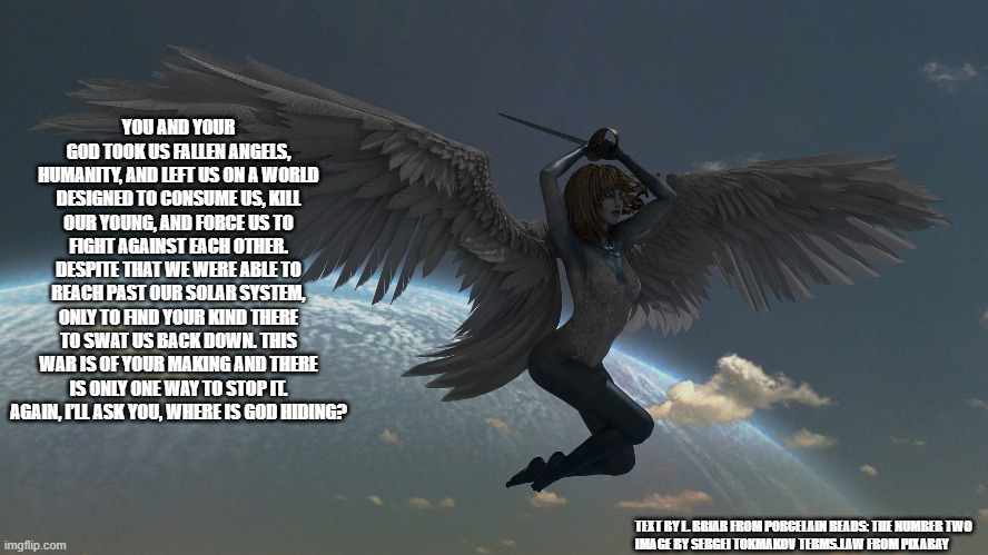 YOU AND YOUR GOD TOOK US FALLEN ANGELS, HUMANITY, AND LEFT US ON A WORLD DESIGNED TO CONSUME US, KILL OUR YOUNG, AND FORCE US TO FIGHT AGAINST EACH OTHER. DESPITE THAT WE WERE ABLE TO REACH PAST OUR SOLAR SYSTEM, ONLY TO FIND YOUR KIND THERE TO SWAT US BACK DOWN. THIS WAR IS OF YOUR MAKING AND THERE IS ONLY ONE WAY TO STOP IT. AGAIN, I’LL ASK YOU, WHERE IS GOD HIDING? TEXT BY L. BRIAR FROM PORCELAIN READS: THE NUMBER TWO
IMAGE BY SERGEI TOKMAKOV TERMS.LAW FROM PIXABAY | made w/ Imgflip meme maker