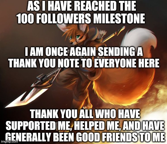Another milestone, another thank you note | AS I HAVE REACHED THE 100 FOLLOWERS MILESTONE; I AM ONCE AGAIN SENDING A THANK YOU NOTE TO EVERYONE HERE; THANK YOU ALL WHO HAVE SUPPORTED ME, HELPED ME, AND HAVE GENERALLY BEEN GOOD FRIENDS TO ME | image tagged in fox furry art,thank you notes | made w/ Imgflip meme maker