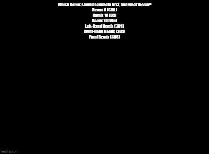 These are the "Final" Remixes (Remixes with every minigame) | Which Remix should I animate first, and what theme?
Remix 6 (GBA)
Remix 10 (DS)
Remix 10 (Wii)
Left-Hand Remix (3DS)
Right-Hand Remix (3DS)
Final Remix (3DS) | image tagged in blank black,rhythm heaven,animation | made w/ Imgflip meme maker