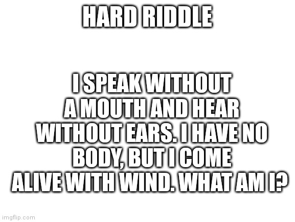 Blank White Template | I SPEAK WITHOUT A MOUTH AND HEAR WITHOUT EARS. I HAVE NO BODY, BUT I COME ALIVE WITH WIND. WHAT AM I? HARD RIDDLE | image tagged in blank white template | made w/ Imgflip meme maker