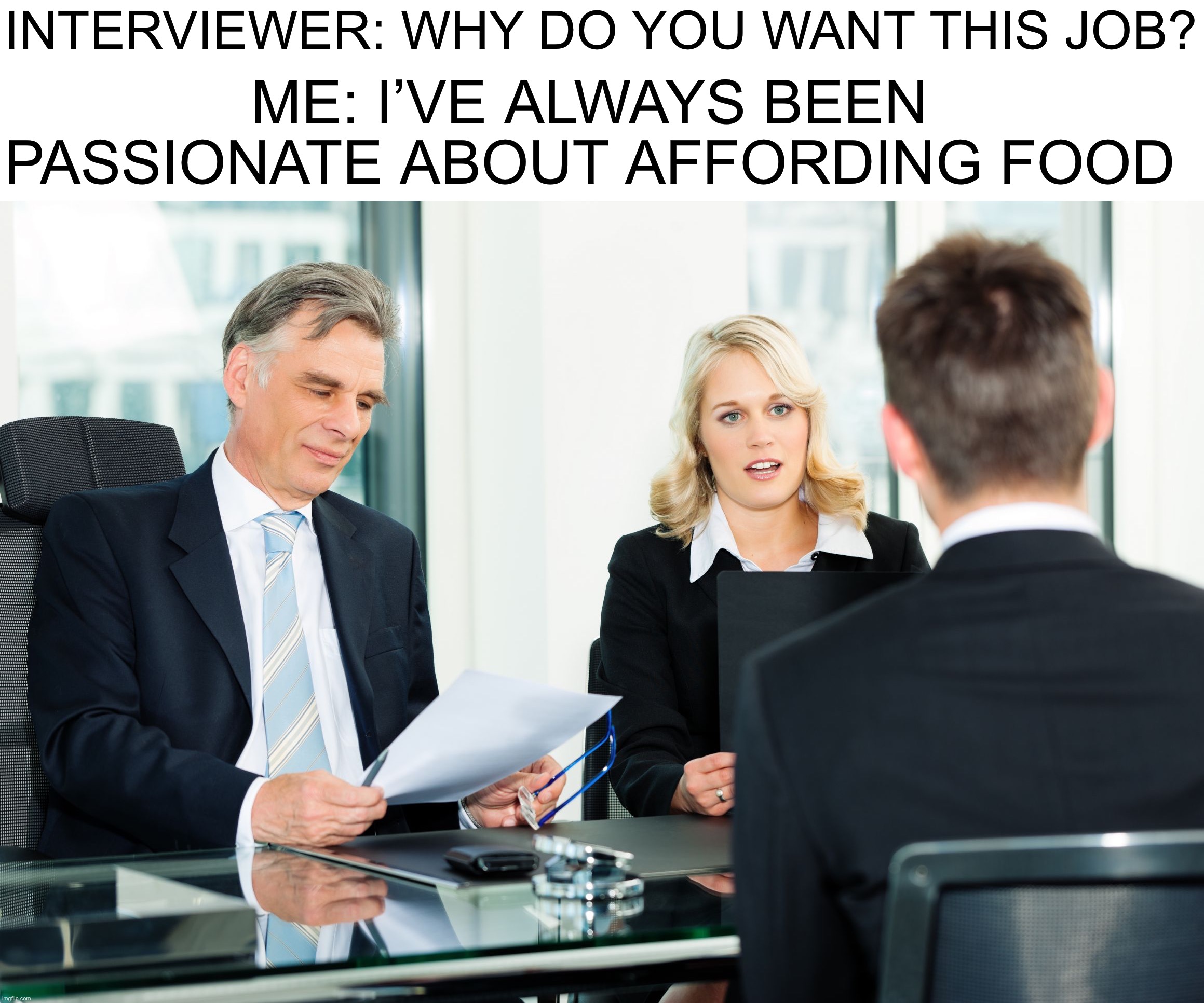 Yes |  INTERVIEWER: WHY DO YOU WANT THIS JOB? ME: I’VE ALWAYS BEEN PASSIONATE ABOUT AFFORDING FOOD | image tagged in job interview,memes,funny,true story,food,money | made w/ Imgflip meme maker