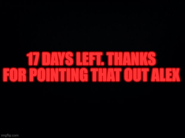 Black background | 17 DAYS LEFT. THANKS FOR POINTING THAT OUT ALEX | image tagged in black background | made w/ Imgflip meme maker